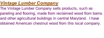 Vintage Lumber Company The Vintage Lumber Company sells products, such as paneling and flooring, made from reclaimed wood from barns and other agricultural buildings in central Maryland.  I have obtained American chestnut wood from this local company.